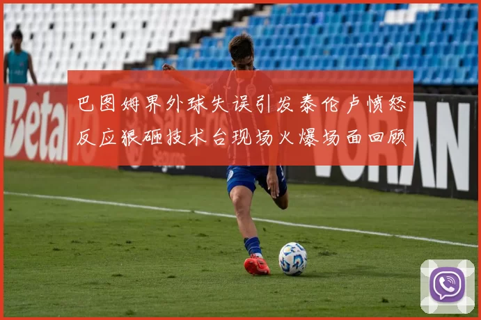 巴图姆界外球失误引发泰伦卢愤怒反应狠砸技术台现场火爆场面回顾