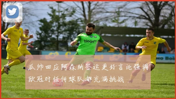 瓜帅回应阿森纳签运更好言论强调欧冠对任何球队都充满挑战