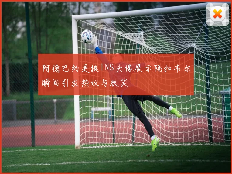 阿德巴约更换INS头像展示隔扣韦尔瞬间引发热议与欢笑