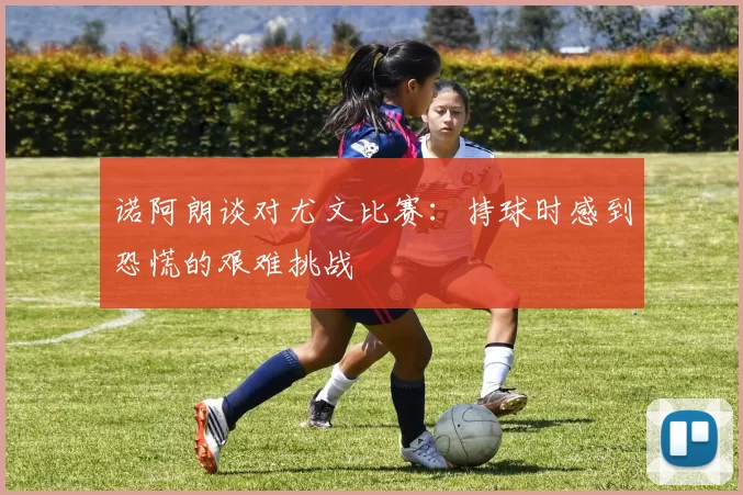 诺阿朗谈对尤文比赛：持球时感到恐慌的艰难挑战