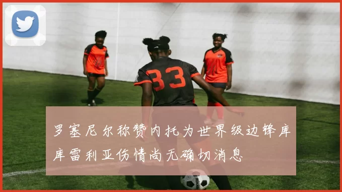 罗塞尼尔称赞内托为世界级边锋库库雷利亚伤情尚无确切消息