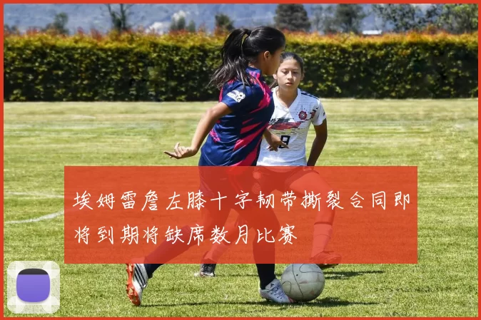 埃姆雷詹左膝十字韧带撕裂合同即将到期将缺席数月比赛