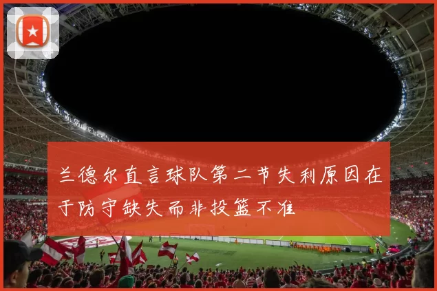 兰德尔直言球队第二节失利原因在于防守缺失而非投篮不准