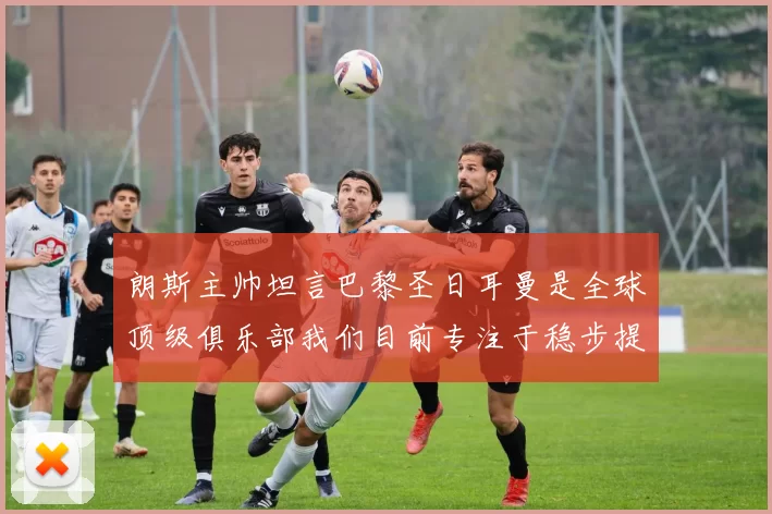 朗斯主帅坦言巴黎圣日耳曼是全球顶级俱乐部我们目前专注于稳步提升表现