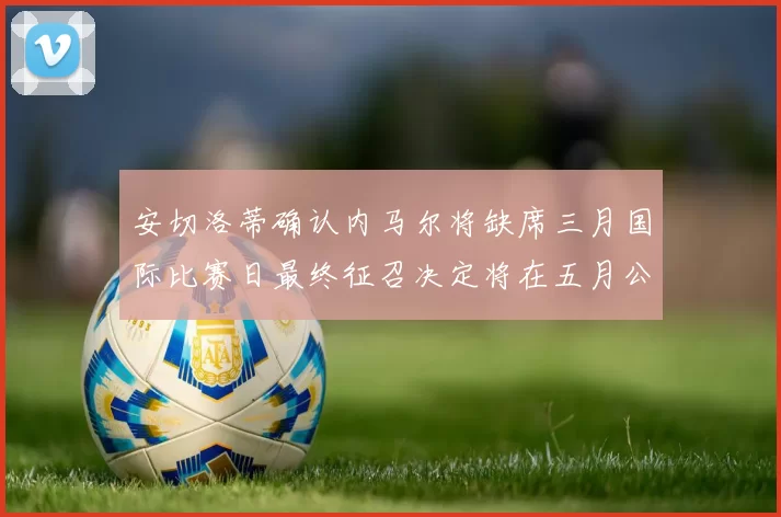 安切洛蒂确认内马尔将缺席三月国际比赛日最终征召决定将在五月公布