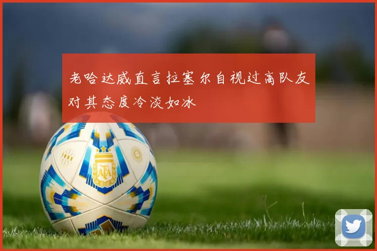 老哈达威直言拉塞尔自视过高队友对其态度冷淡如冰