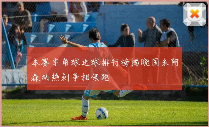 本赛季角球进球排行榜揭晓国米阿森纳热刺争相领跑