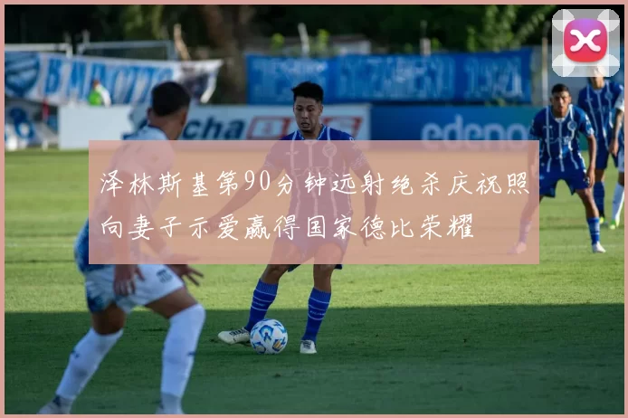 泽林斯基第90分钟远射绝杀庆祝照向妻子示爱赢得国家德比荣耀
