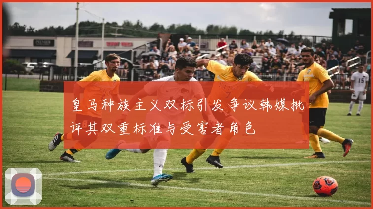 皇马种族主义双标引发争议韩媒批评其双重标准与受害者角色