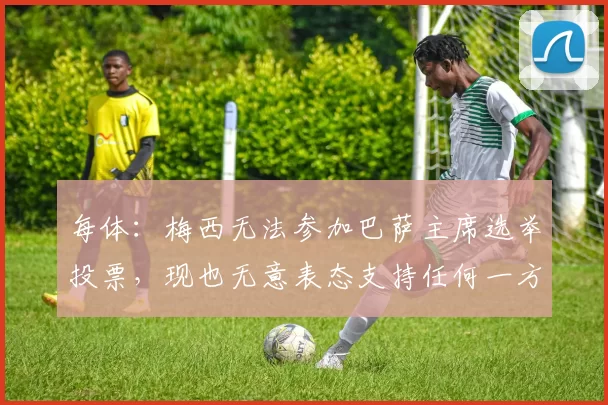 每体：梅西无法参加巴萨主席选举投票，现也无意表态支持任何一方