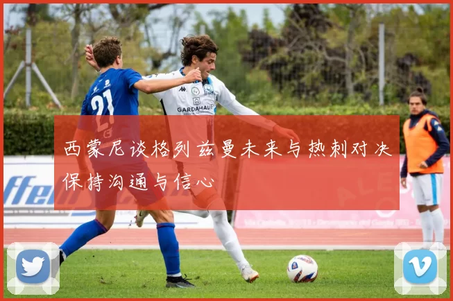 西蒙尼谈格列兹曼未来与热刺对决保持沟通与信心