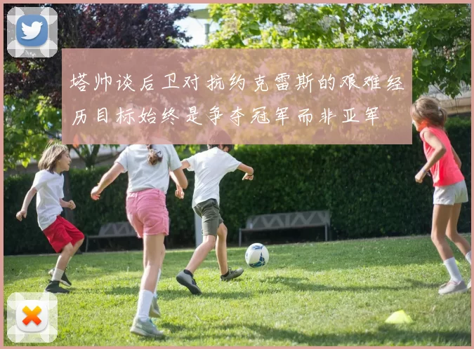 塔帅谈后卫对抗约克雷斯的艰难经历目标始终是争夺冠军而非亚军