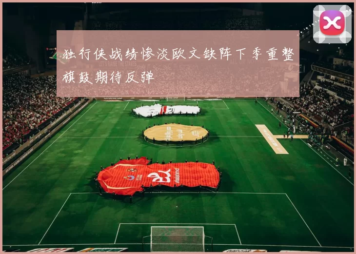 独行侠战绩惨淡欧文缺阵下季重整旗鼓期待反弹