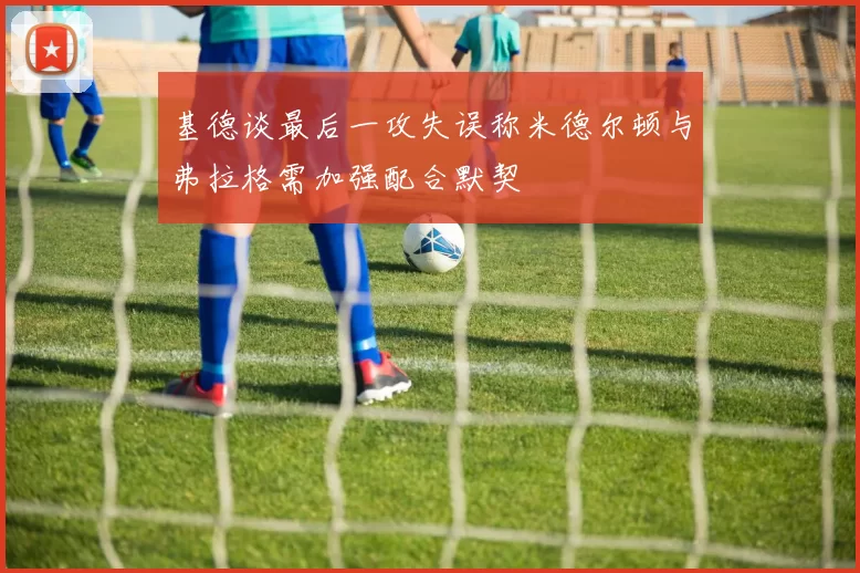 基德谈最后一攻失误称米德尔顿与弗拉格需加强配合默契
