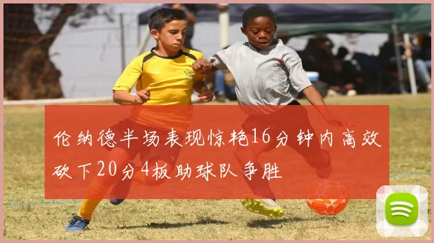 伦纳德半场表现惊艳16分钟内高效砍下20分4板助球队争胜