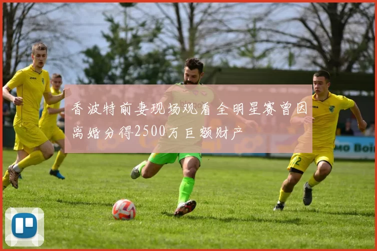 香波特前妻现场观看全明星赛曾因离婚分得2500万巨额财产