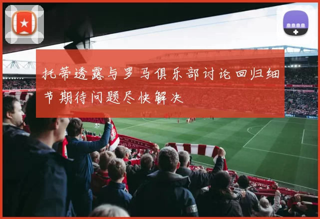 托蒂透露与罗马俱乐部讨论回归细节期待问题尽快解决