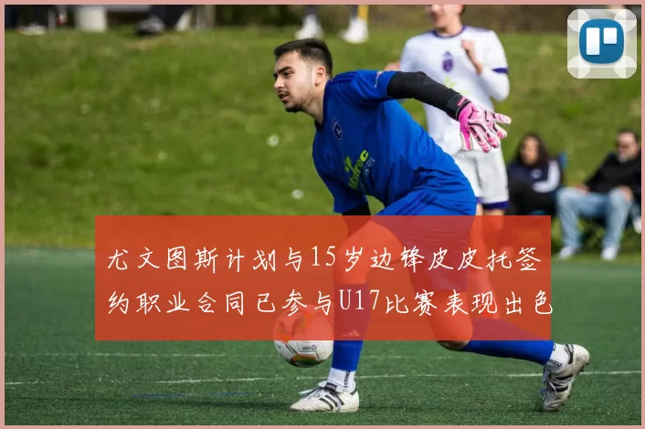 尤文图斯计划与15岁边锋皮皮托签约职业合同已参与U17比赛表现出色