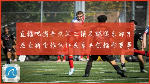直播吧携手武汉三镇足球俱乐部开启全新合作伙伴关系共创精彩赛事体验