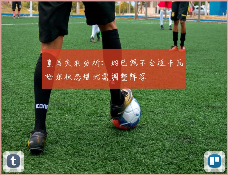 皇马失利分析：姆巴佩不合适卡瓦哈尔状态堪忧需调整阵容