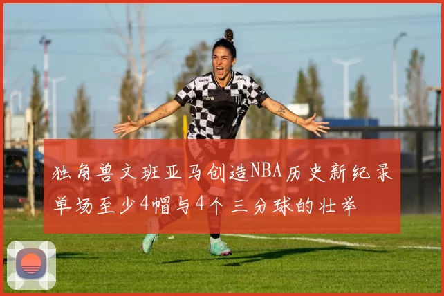 独角兽文班亚马创造NBA历史新纪录单场至少4帽与4个三分球的壮举