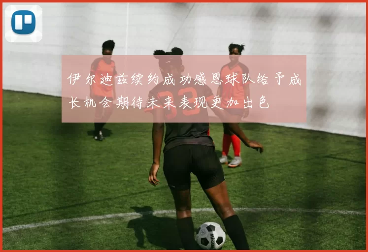 伊尔迪兹续约成功感恩球队给予成长机会期待未来表现更加出色