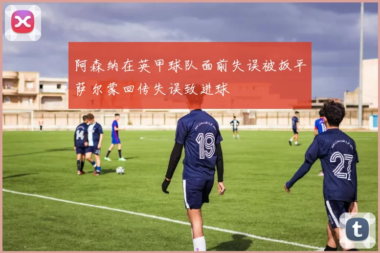 阿森纳在英甲球队面前失误被扳平萨尔蒙回传失误致进球