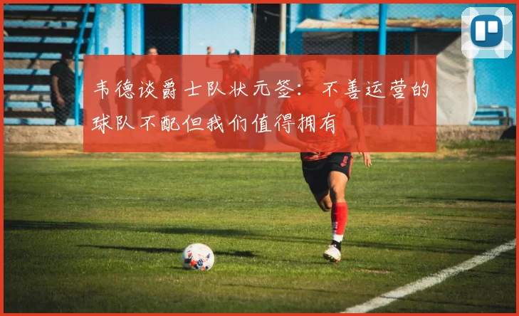 韦德谈爵士队状元签：不善运营的球队不配但我们值得拥有