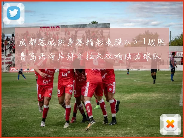 成都蓉城热身赛精彩表现以3-1战胜青岛西海岸拜合拉木双响助力球队胜利
