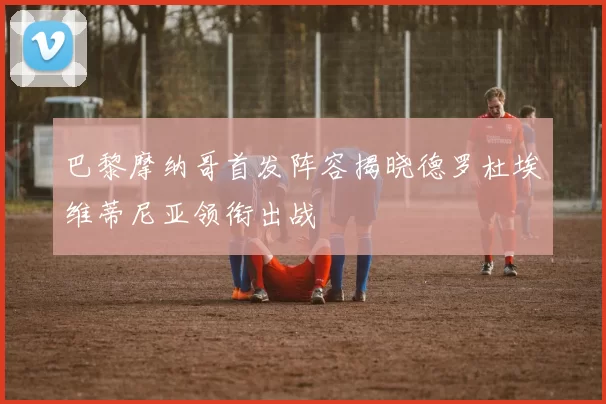 巴黎摩纳哥首发阵容揭晓德罗杜埃维蒂尼亚领衔出战
